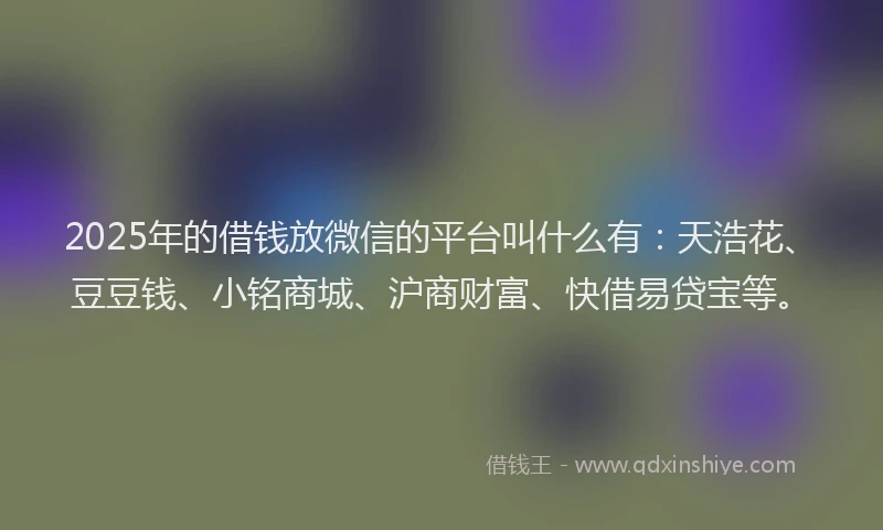 2025年的借钱放微信的平台叫什么有：天浩花、豆豆钱、小铭商城、沪商财富、快借易贷宝等。
