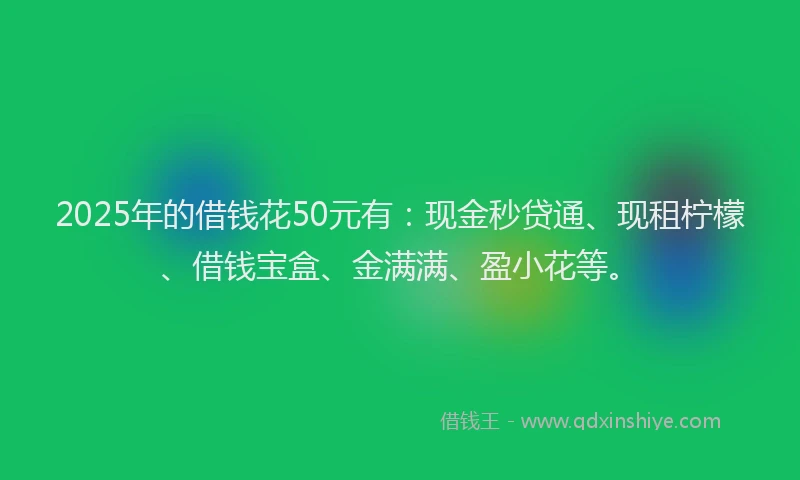 2025年的借钱花50元有：现金秒贷通、现租柠檬、借钱宝盒、金满满、盈小花等。