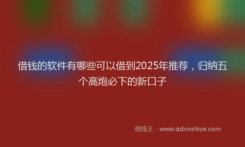 借钱的软件有哪些可以借到2025年推荐，归纳五个高炮必下的新口子