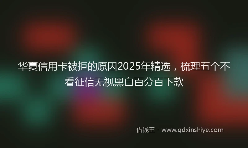 华夏信用卡被拒的原因2025年精选，梳理五个不看征信无视黑白百分百下款