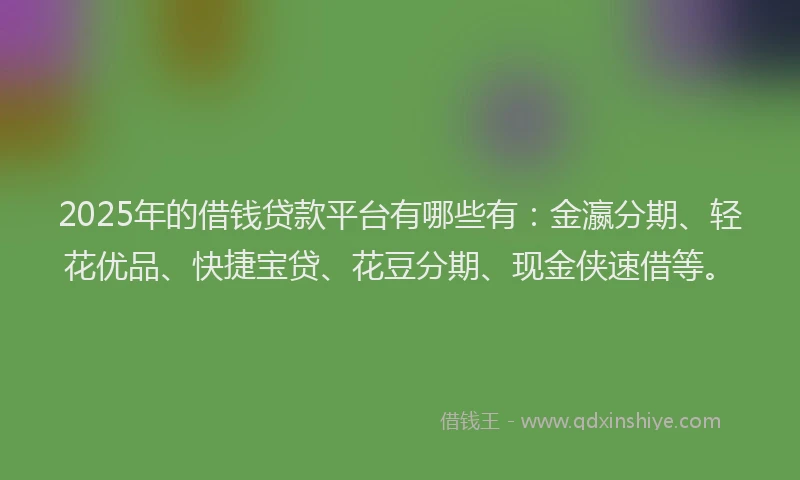 2025年的借钱贷款平台有哪些有：金瀛分期、轻花优品、快捷宝贷、花豆分期、现金侠速借等。
