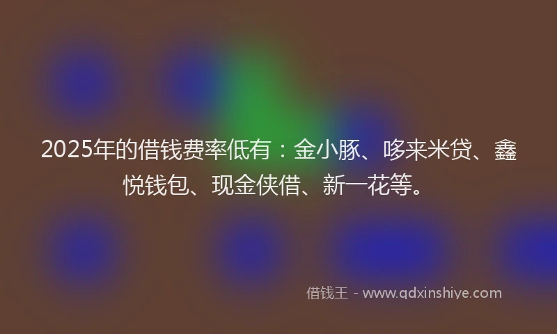 2025年的借钱费率低有：金小豚、哆来米贷、鑫悦钱包、现金侠借、新一花等。