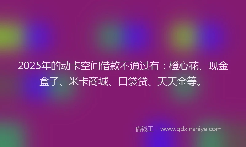 2025年的动卡空间借款不通过有：橙心花、现金盒子、米卡商城、口袋贷、天天金等。