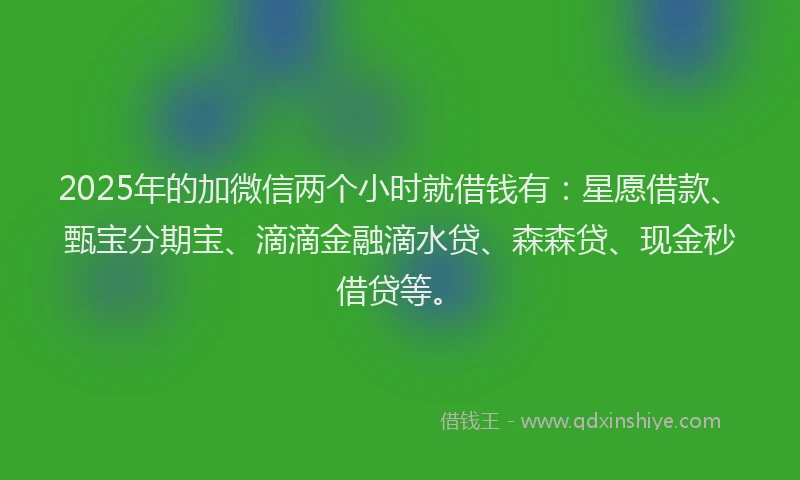 2025年的加微信两个小时就借钱有：星愿借款、甄宝分期宝、滴滴金融滴水贷、森森贷、现金秒借贷等。