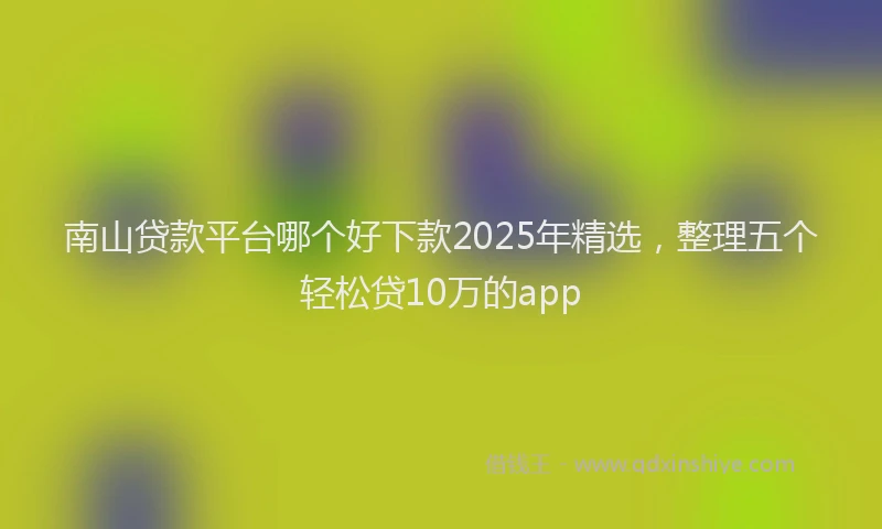 南山贷款平台哪个好下款2025年精选，整理五个轻松贷10万的app