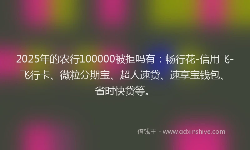 2025年的农行100000被拒吗有：畅行花-信用飞-飞行卡、微粒分期宝、超人速贷、速享宝钱包、省时快贷等。