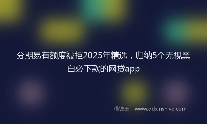 分期易有额度被拒2025年精选，归纳5个无视黑白必下款的网贷app