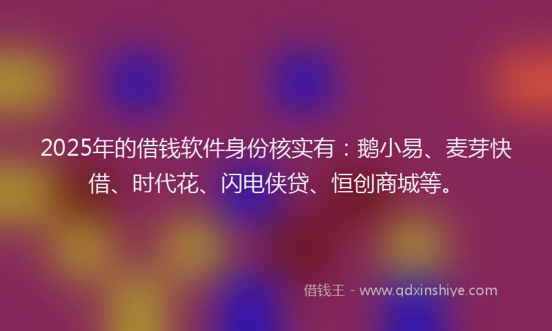 2025年的借钱软件身份核实有：鹅小易、麦芽快借、时代花、闪电侠贷、恒创商城等。
