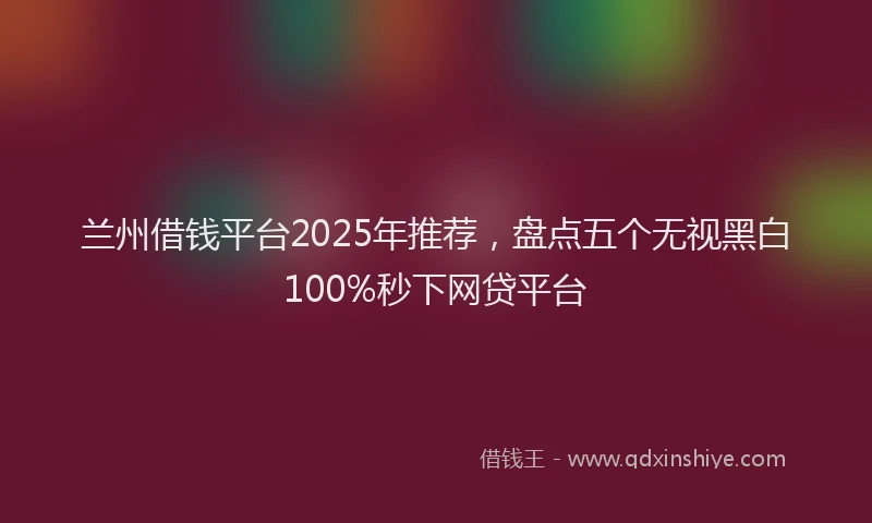 兰州借钱平台2025年推荐，盘点五个无视黑白100%秒下网贷平台