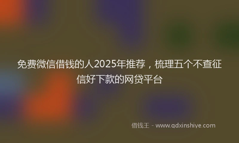 免费微信借钱的人2025年推荐，梳理五个不查征信好下款的网贷平台