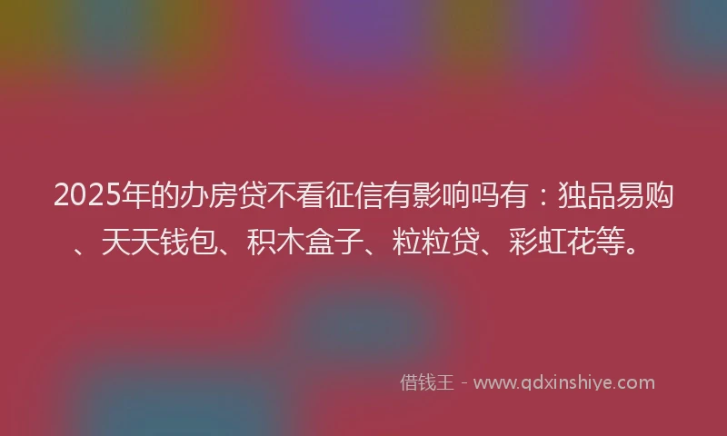 2025年的办房贷不看征信有影响吗有：独品易购、天天钱包、积木盒子、粒粒贷、彩虹花等。