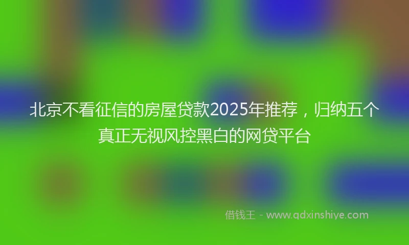 北京不看征信的房屋贷款2025年推荐，归纳五个真正无视风控黑白的网贷平台