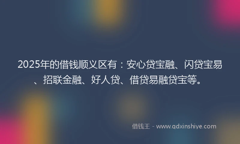 2025年的借钱顺义区有：安心贷宝融、闪贷宝易、招联金融、好人贷、借贷易融贷宝等。