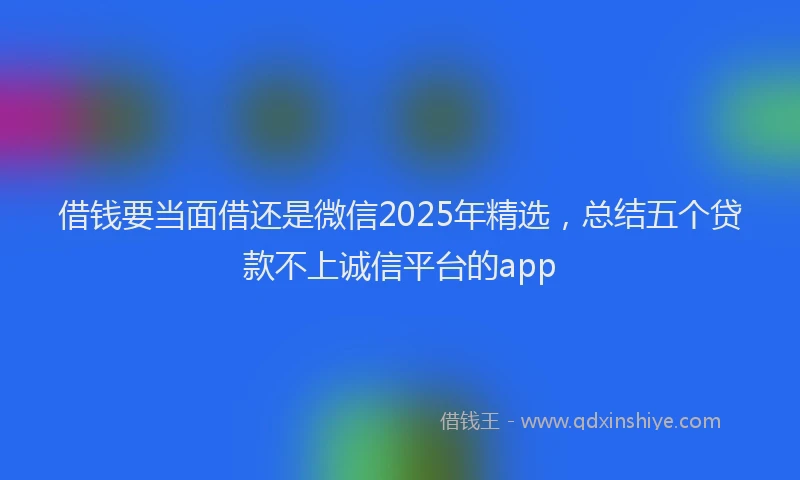 借钱要当面借还是微信2025年精选，总结五个贷款不上诚信平台的app