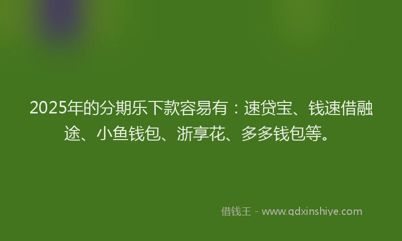 2025年的分期乐下款容易有：速贷宝、钱速借融途、小鱼钱包、浙享花、多多钱包等。