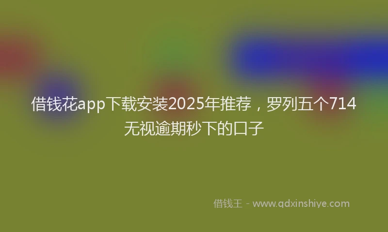 借钱花app下载安装2025年推荐，罗列五个714无视逾期秒下的口子