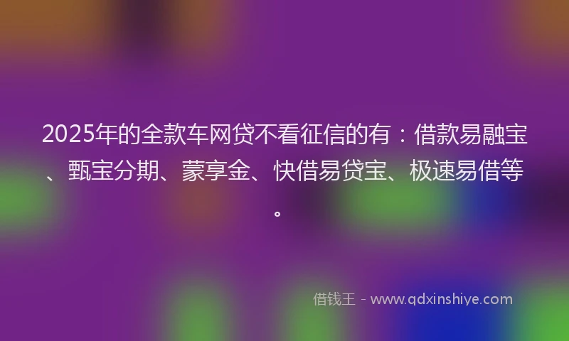 2025年的全款车网贷不看征信的有：借款易融宝、甄宝分期、蒙享金、快借易贷宝、极速易借等。