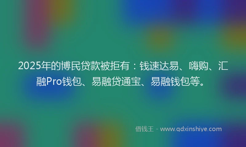 2025年的博民贷款被拒有：钱速达易、嗨购、汇融Pro钱包、易融贷通宝、易融钱包等。