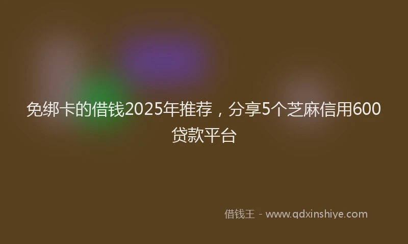 免绑卡的借钱2025年推荐，分享5个芝麻信用600贷款平台