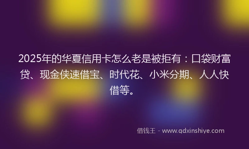 2025年的华夏信用卡怎么老是被拒有：口袋财富贷、现金侠速借宝、时代花、小米分期、人人快借等。