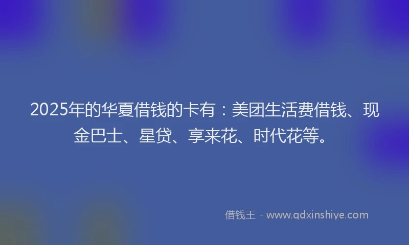 2025年的华夏借钱的卡有：美团生活费借钱、现金巴士、星贷、享来花、时代花等。