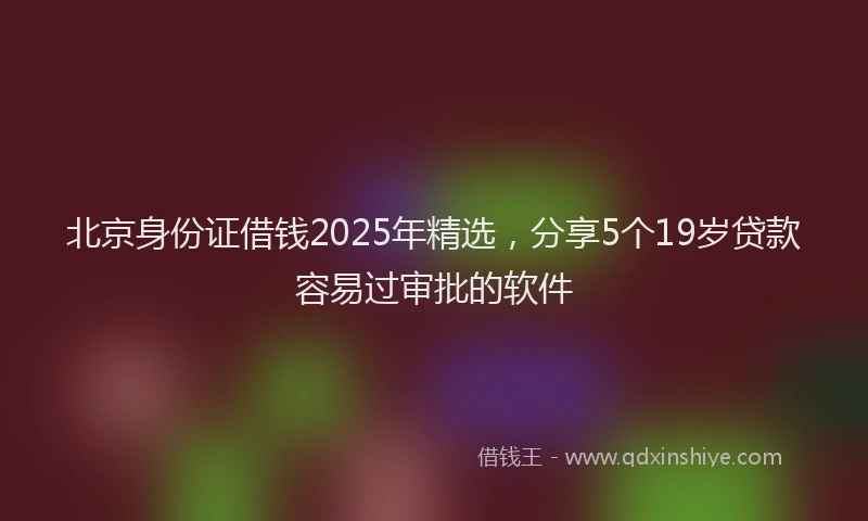 北京身份证借钱2025年精选，分享5个19岁贷款容易过审批的软件