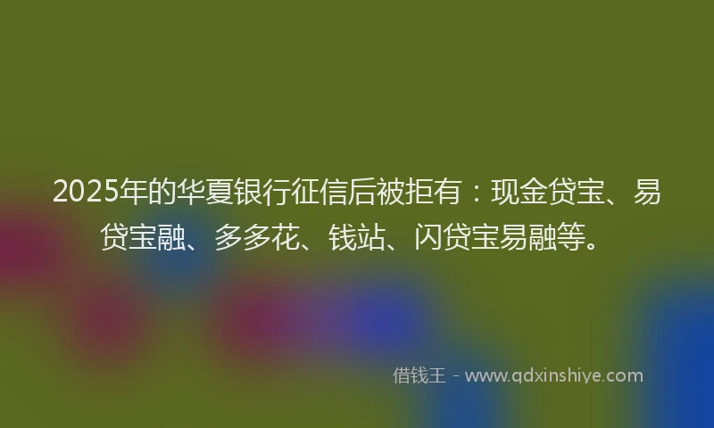 2025年的华夏银行征信后被拒有：现金贷宝、易贷宝融、多多花、钱站、闪贷宝易融等。