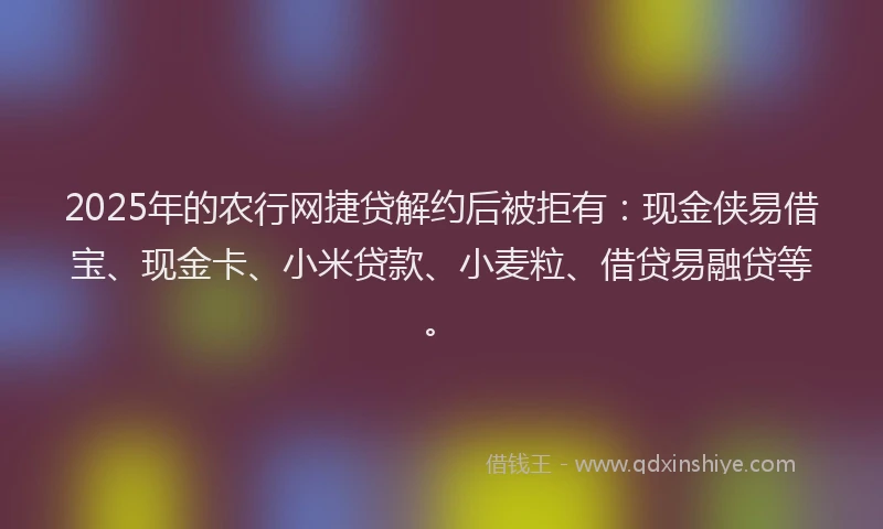 2025年的农行网捷贷解约后被拒有：现金侠易借宝、现金卡、小米贷款、小麦粒、借贷易融贷等。