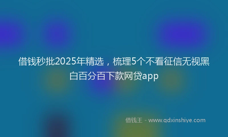 借钱秒批2025年精选，梳理5个不看征信无视黑白百分百下款网贷app