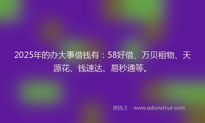 2025年的办大事借钱有：58好借、万贝租物、天源花、钱速达、易秒通等。