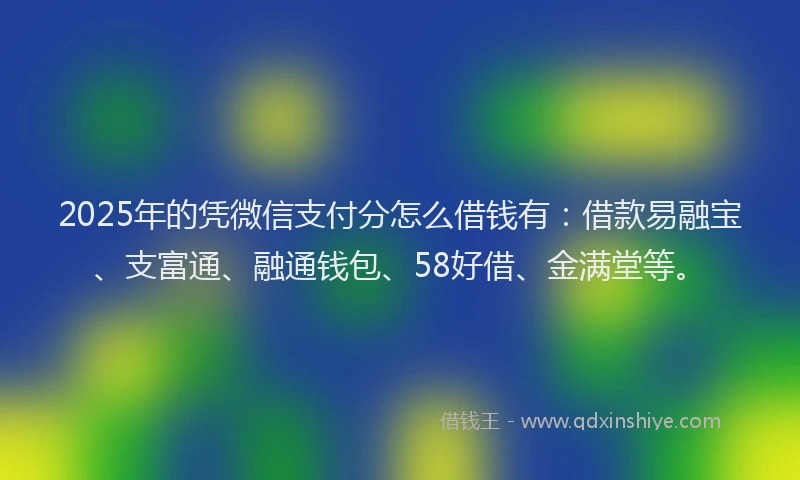 2025年的凭微信支付分怎么借钱有：借款易融宝、支富通、融通钱包、58好借、金满堂等。