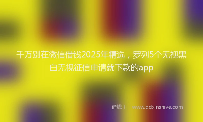 千万别在微信借钱2025年精选，罗列5个无视黑白无视征信申请就下款的app