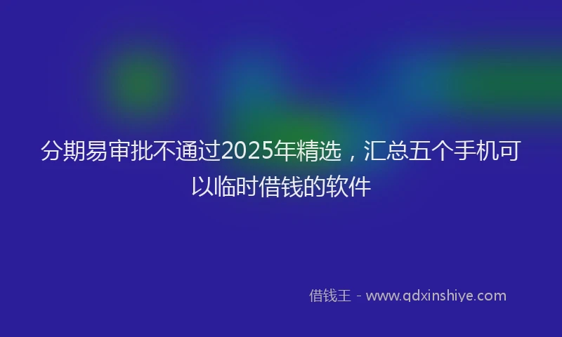 分期易审批不通过2025年精选，汇总五个手机可以临时借钱的软件