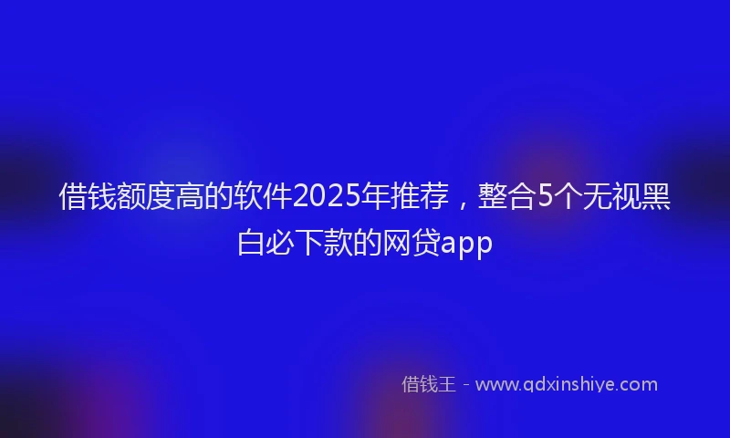 借钱额度高的软件2025年推荐，整合5个无视黑白必下款的网贷app