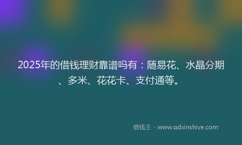 2025年的借钱理财靠谱吗有：随易花、水晶分期、多米、花花卡、支付通等。