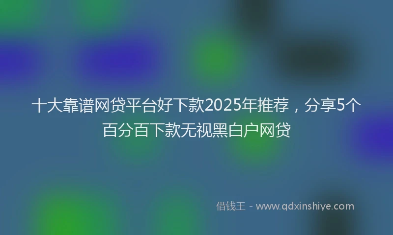 十大靠谱网贷平台好下款2025年推荐，分享5个百分百下款无视黑白户网贷