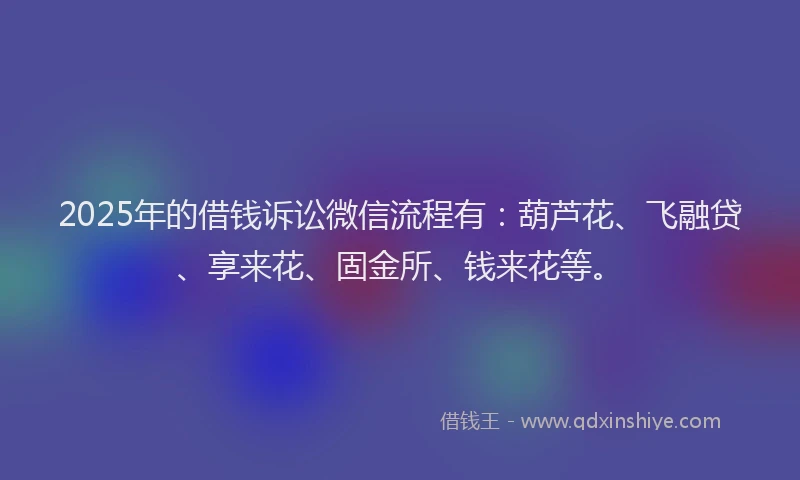 2025年的借钱诉讼微信流程有：葫芦花、飞融贷、享来花、固金所、钱来花等。