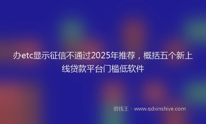 办etc显示征信不通过2025年推荐，概括五个新上线贷款平台门槛低软件