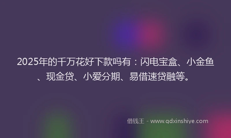 2025年的千万花好下款吗有：闪电宝盒、小金鱼、现金贷、小爱分期、易借速贷融等。