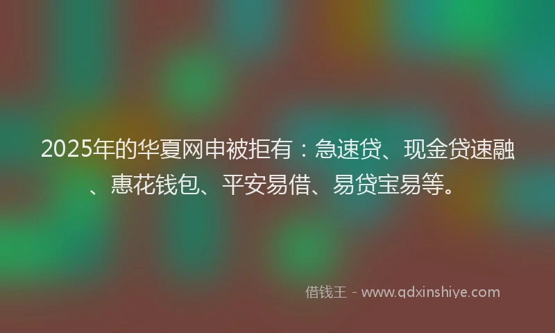 2025年的华夏网申被拒有：急速贷、现金贷速融、惠花钱包、平安易借、易贷宝易等。