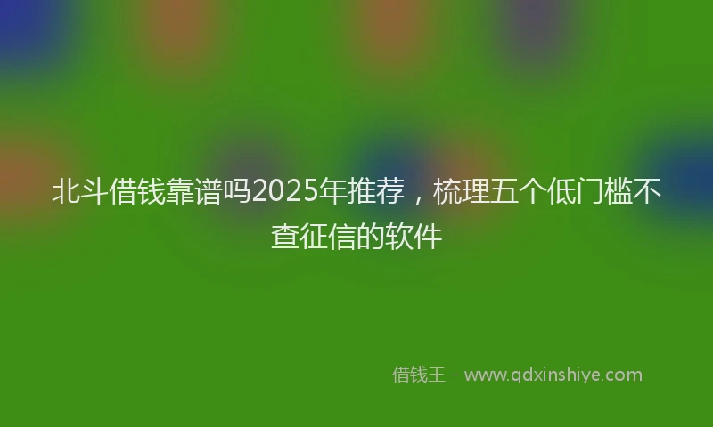 北斗借钱靠谱吗2025年推荐，梳理五个低门槛不查征信的软件
