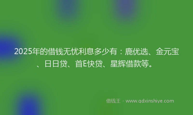 2025年的借钱无忧利息多少有：鹿优选、金元宝、日日贷、首E快贷、星辉借款等。