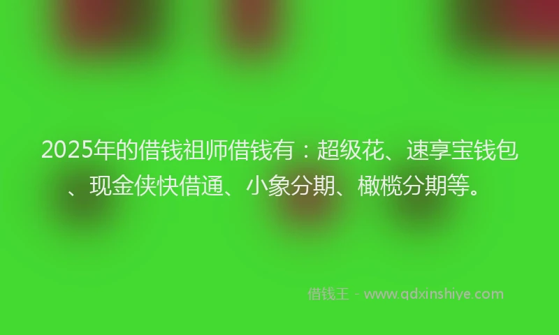 2025年的借钱祖师借钱有：超级花、速享宝钱包、现金侠快借通、小象分期、橄榄分期等。