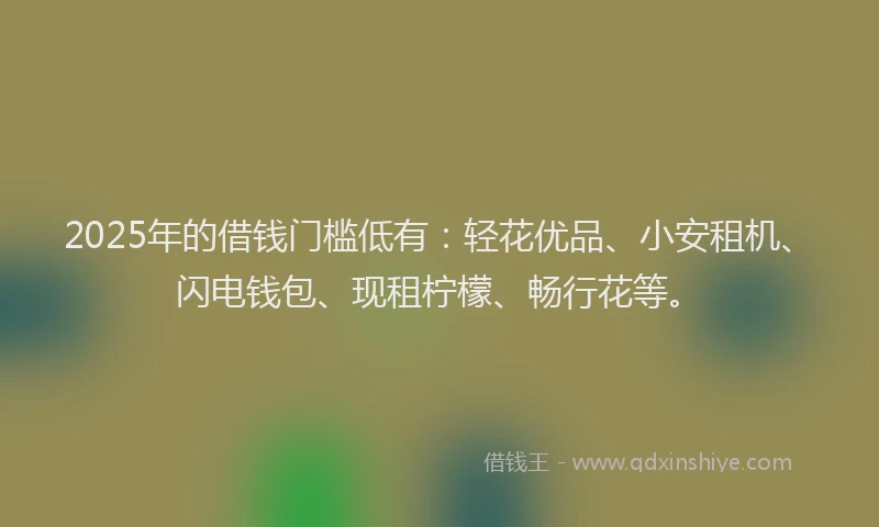 2025年的借钱门槛低有：轻花优品、小安租机、闪电钱包、现租柠檬、畅行花等。