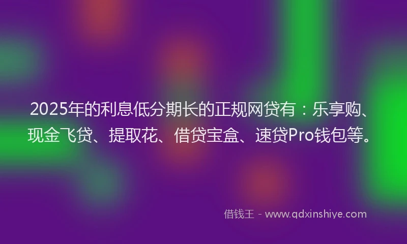 2025年的利息低分期长的正规网贷有：乐享购、现金飞贷、提取花、借贷宝盒、速贷Pro钱包等。