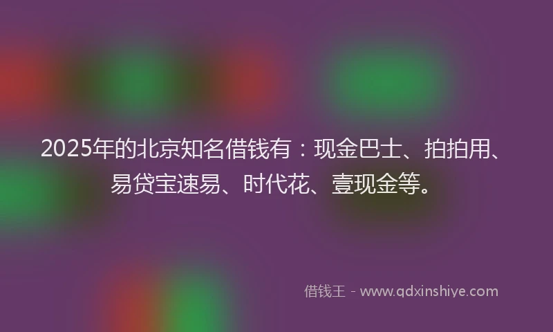 2025年的北京知名借钱有：现金巴士、拍拍用、易贷宝速易、时代花、壹现金等。