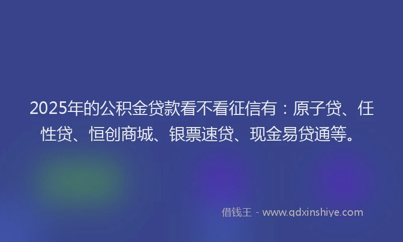 2025年的公积金贷款看不看征信有：原子贷、任性贷、恒创商城、银票速贷、现金易贷通等。