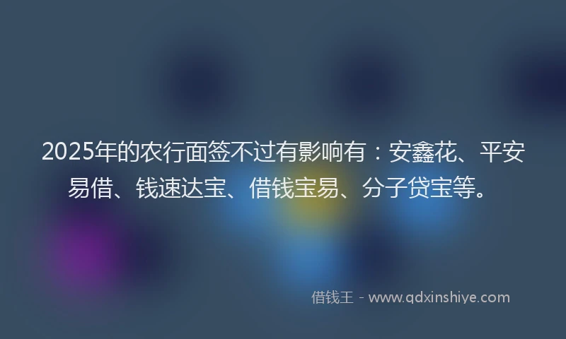 2025年的农行面签不过有影响有：安鑫花、平安易借、钱速达宝、借钱宝易、分子贷宝等。
