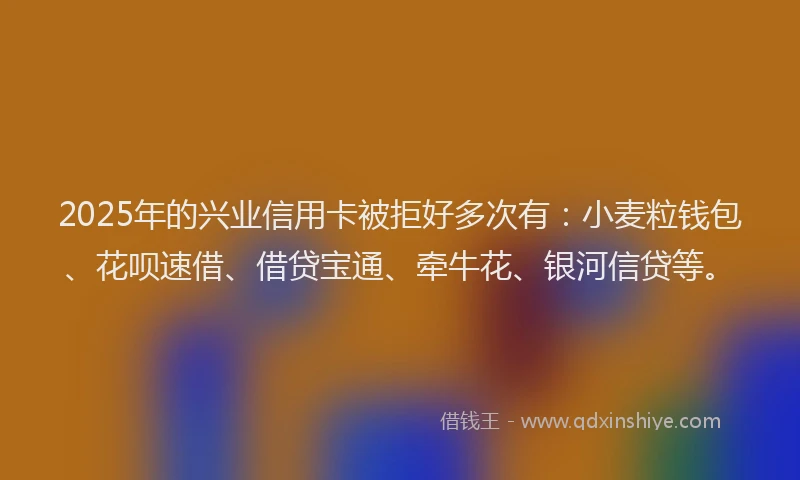 2025年的兴业信用卡被拒好多次有：小麦粒钱包、花呗速借、借贷宝通、牵牛花、银河信贷等。