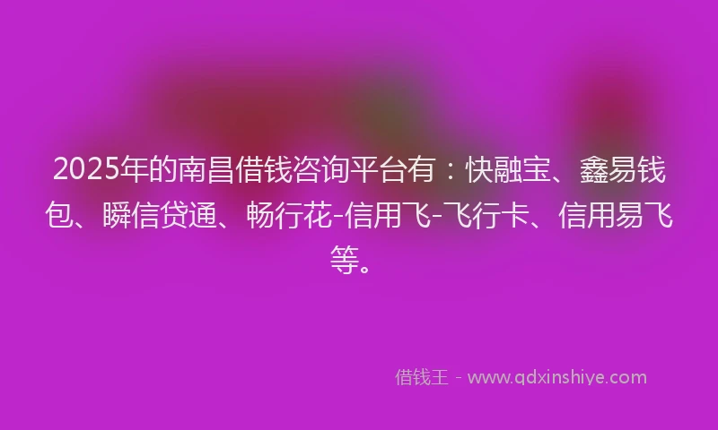 2025年的南昌借钱咨询平台有：快融宝、鑫易钱包、瞬信贷通、畅行花-信用飞-飞行卡、信用易飞等。